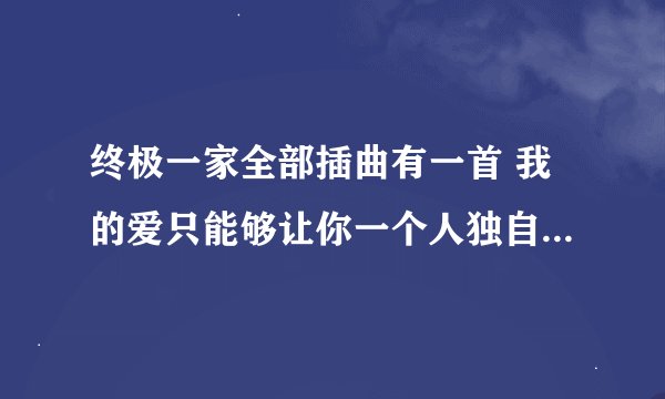 终极一家全部插曲有一首 我的爱只能够让你一个人独自拥有……呵呵好像是吧