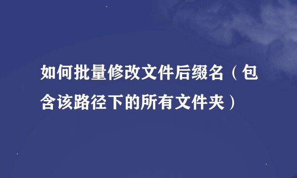 如何批量修改文件后缀名（包含该路径下的所有文件夹）
