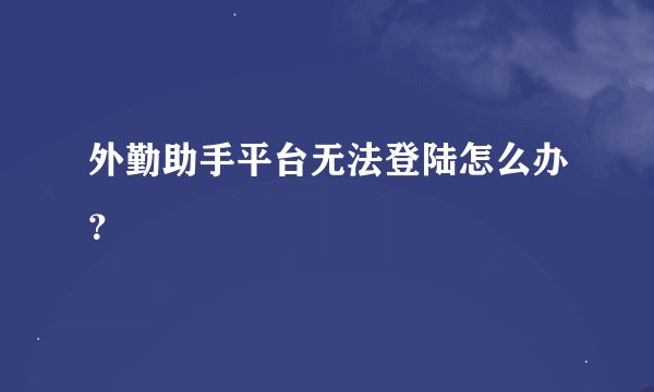 外勤助手平台无法登陆怎么办？