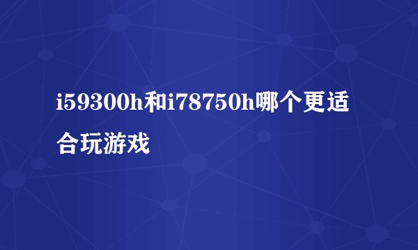 i59300h和i78750h哪个更适合玩游戏
