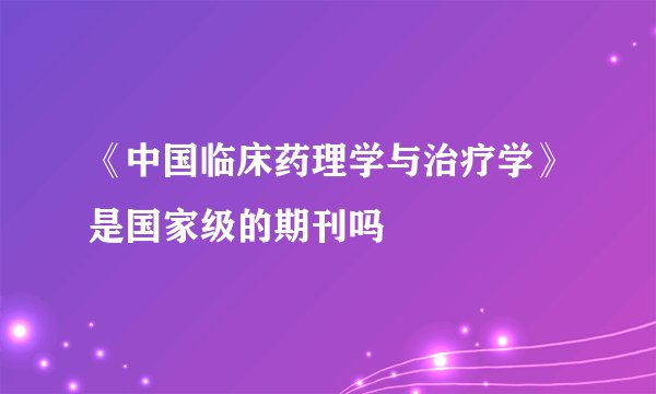 《中国临床药理学与治疗学》是国家级的期刊吗