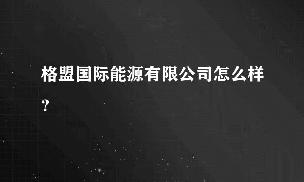 格盟国际能源有限公司怎么样？