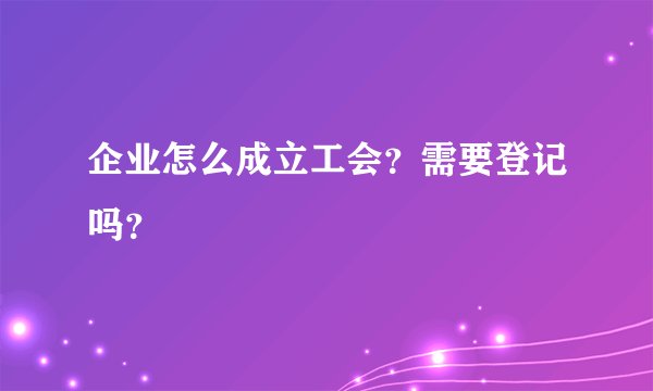 企业怎么成立工会？需要登记吗？