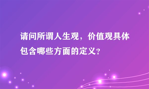 请问所谓人生观，价值观具体包含哪些方面的定义？