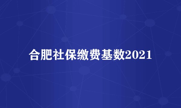 合肥社保缴费基数2021