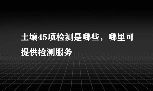 土壤45项检测是哪些，哪里可提供检测服务