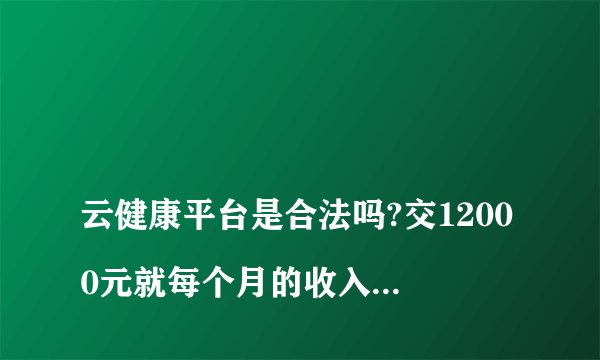 
云健康平台是合法吗?交12000元就每个月的收入1200元吗?

