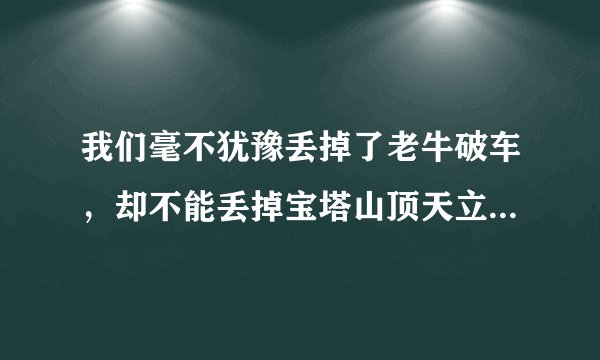 我们毫不犹豫丢掉了老牛破车，却不能丢掉宝塔山顶天立地的脊梁（仿句）