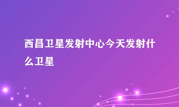 西昌卫星发射中心今天发射什么卫星