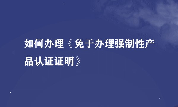 如何办理《免于办理强制性产品认证证明》