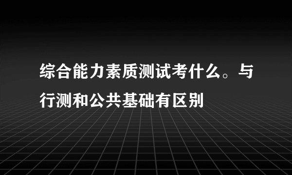 综合能力素质测试考什么。与行测和公共基础有区别