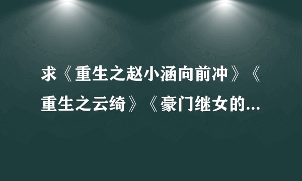 求《重生之赵小涵向前冲》《重生之云绮》《豪门继女的重生日子》！！