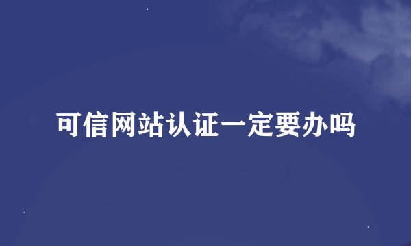 可信网站认证一定要办吗