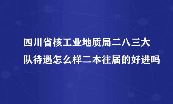 四川省核工业地质局二八三大队待遇怎么样二本往届的好进吗