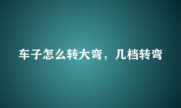 车子怎么转大弯，几档转弯