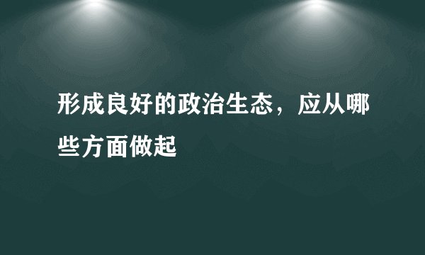 形成良好的政治生态，应从哪些方面做起