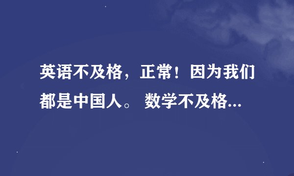 英语不及格，正常！因为我们都是中国人。 数学不及格，正常！ 上街买菜用得了函数么？ 语文不及格，正