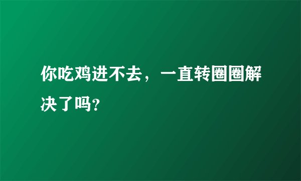 你吃鸡进不去，一直转圈圈解决了吗？