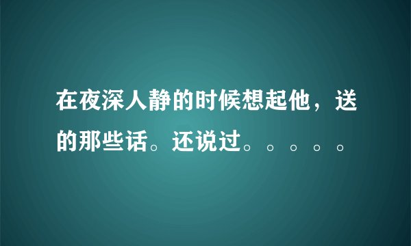 在夜深人静的时候想起他，送的那些话。还说过。。。。。