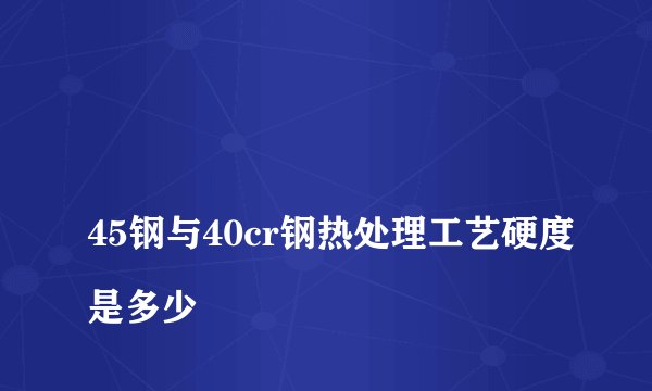 
45钢与40cr钢热处理工艺硬度是多少

