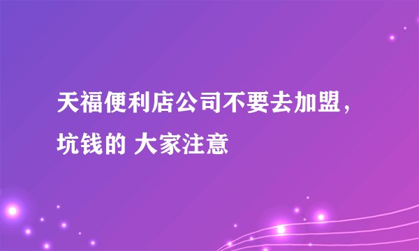 天福便利店公司不要去加盟，坑钱的 大家注意
