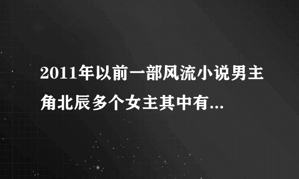 2011年以前一部风流小说男主角北辰多个女主其中有狐人族长和族长女儿及天庭第一美女，后来为救母而死