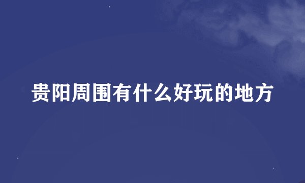 贵阳周围有什么好玩的地方