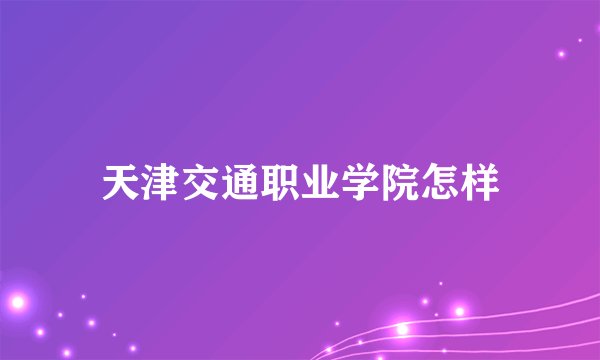 天津交通职业学院怎样