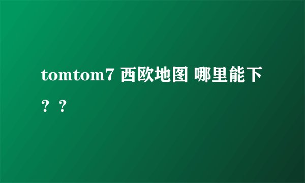 tomtom7 西欧地图 哪里能下？？