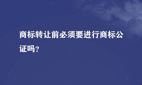 商标转让前必须要进行商标公证吗？