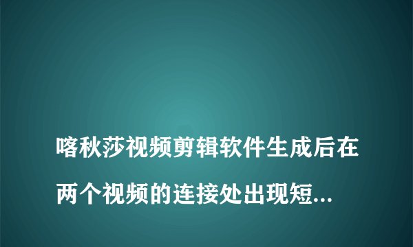
喀秋莎视频剪辑软件生成后在两个视频的连接处出现短暂的黑闪屏怎么处理？

