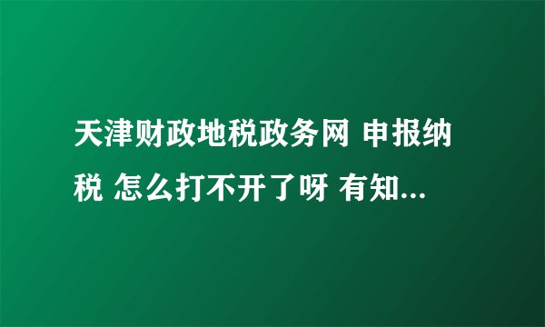 天津财政地税政务网 申报纳税 怎么打不开了呀 有知道的吗 请帮忙 谢谢 好些天了