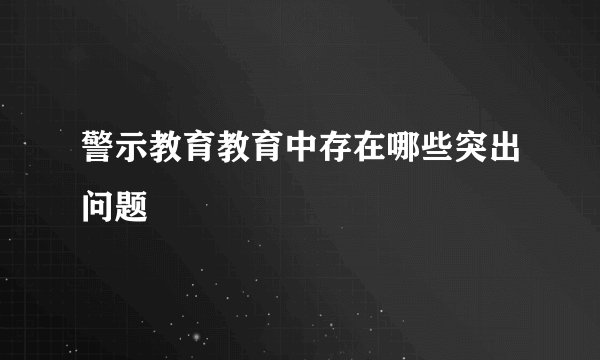 警示教育教育中存在哪些突出问题
