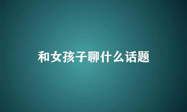 和女孩子聊什么话题