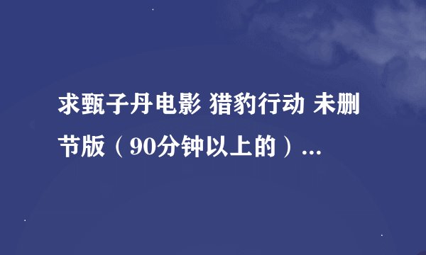 求甄子丹电影 猎豹行动 未删节版（90分钟以上的） 有的发我扣扣邮箱 肆玖1九18056 高分献上