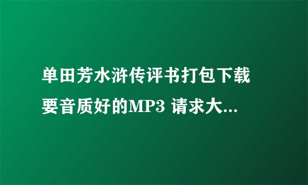 单田芳水浒传评书打包下载 要音质好的MP3 请求大神给发一下 谢谢！！！ MP4最好