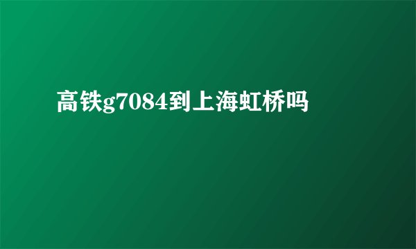 高铁g7084到上海虹桥吗