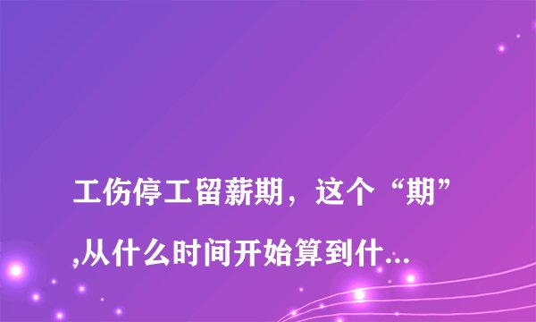 
工伤停工留薪期，这个“期”,从什么时间开始算到什么时候结束？

