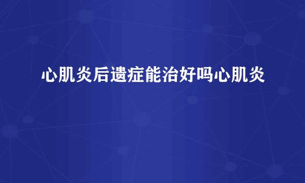 心肌炎后遗症能治好吗心肌炎
