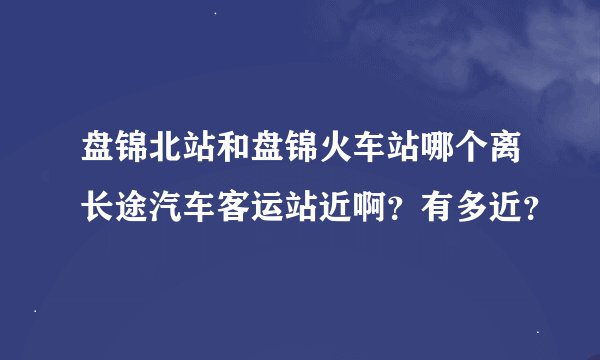 盘锦北站和盘锦火车站哪个离长途汽车客运站近啊？有多近？