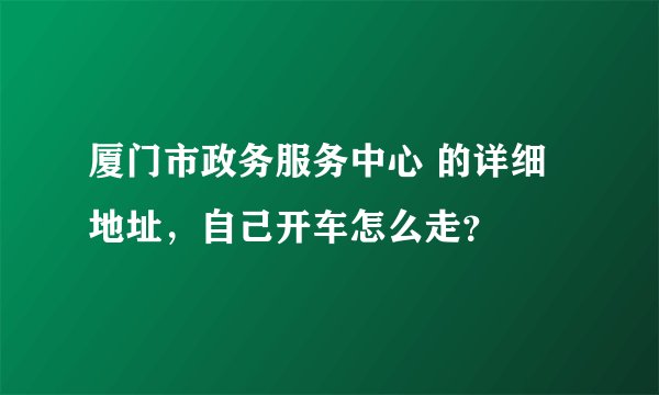 厦门市政务服务中心 的详细地址，自己开车怎么走？
