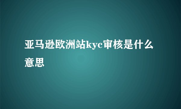亚马逊欧洲站kyc审核是什么意思