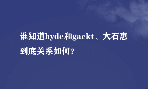 谁知道hyde和gackt、大石惠到底关系如何？
