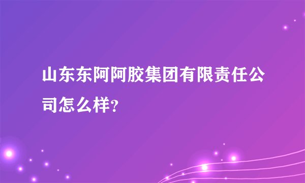 山东东阿阿胶集团有限责任公司怎么样?