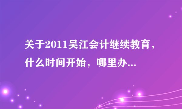 关于2011吴江会计继续教育，什么时间开始，哪里办理，什么时间什么地点考试