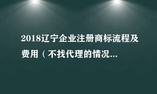 2018辽宁企业注册商标流程及费用（不找代理的情况下是多少）