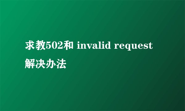 求教502和 invalid request 解决办法