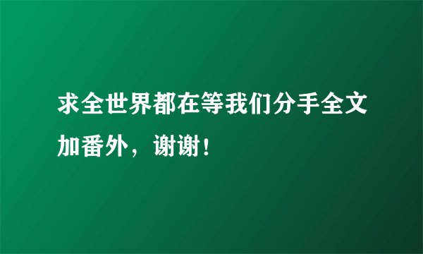 求全世界都在等我们分手全文加番外，谢谢！