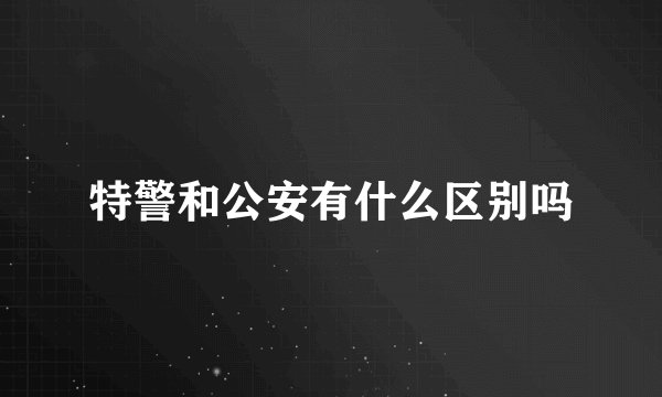 特警和公安有什么区别吗