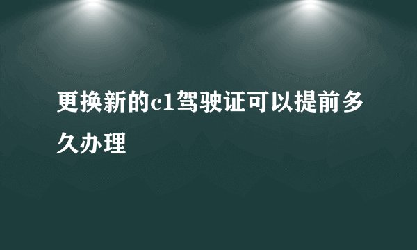 更换新的c1驾驶证可以提前多久办理